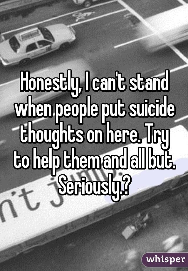 Honestly, I can't stand when people put suicide thoughts on here. Try to help them and all but. Seriously.?