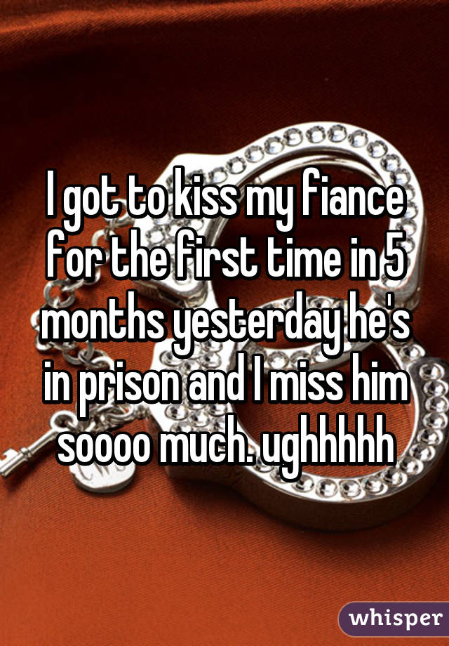 I got to kiss my fiance for the first time in 5 months yesterday he's in prison and I miss him soooo much. ughhhhh