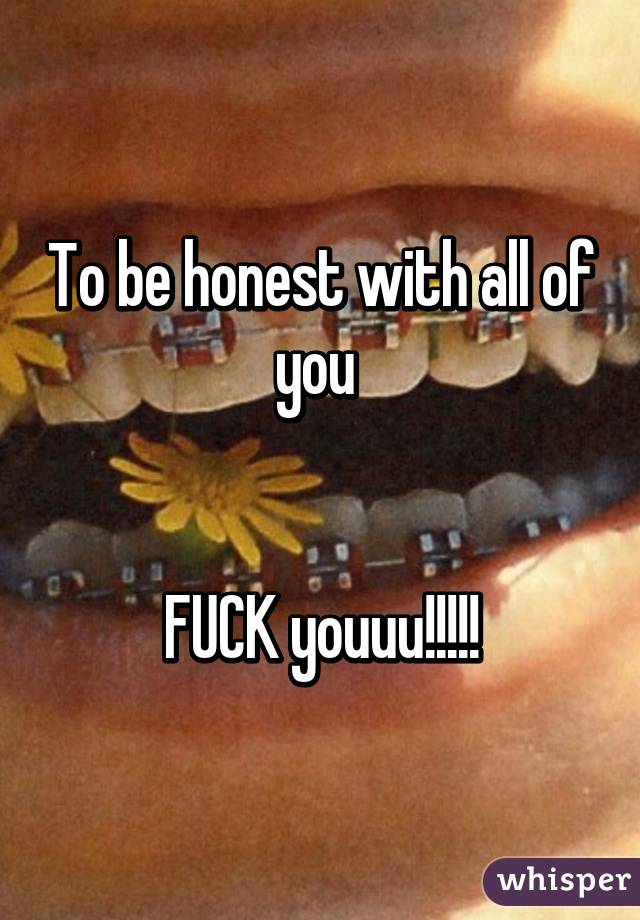 To be honest with all of you 


FUCK youuu!!!!!