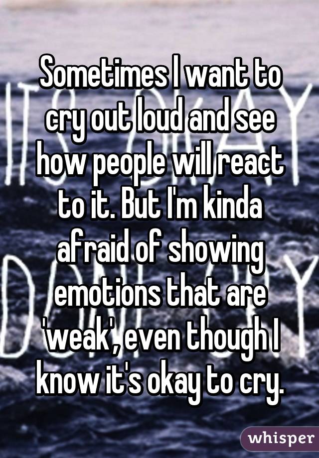 Sometimes I want to cry out loud and see how people will react to it. But I'm kinda afraid of showing emotions that are 'weak', even though I know it's okay to cry.