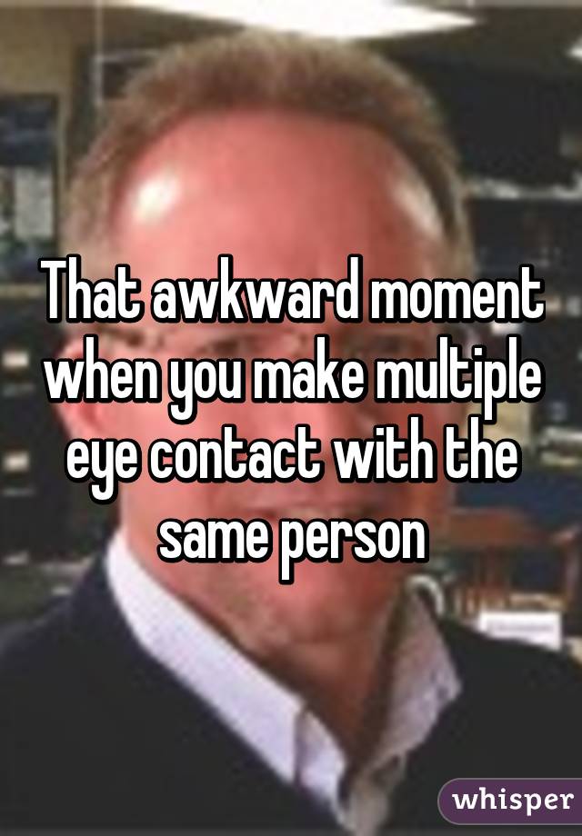 That awkward moment when you make multiple eye contact with the same person