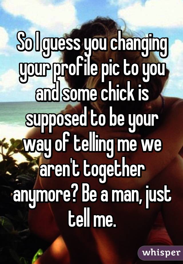 So I guess you changing your profile pic to you and some chick is supposed to be your way of telling me we aren't together anymore? Be a man, just tell me.