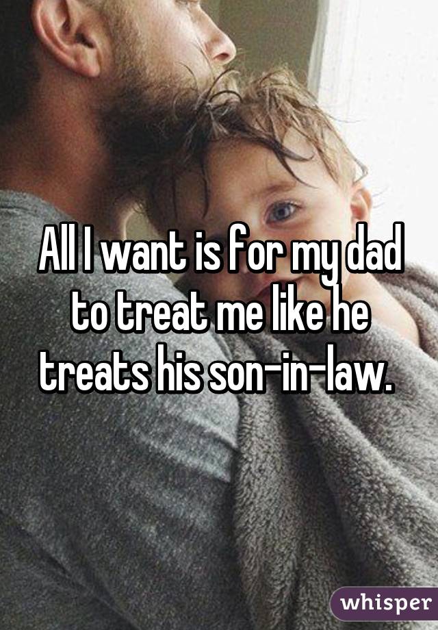 All I want is for my dad to treat me like he treats his son-in-law. 