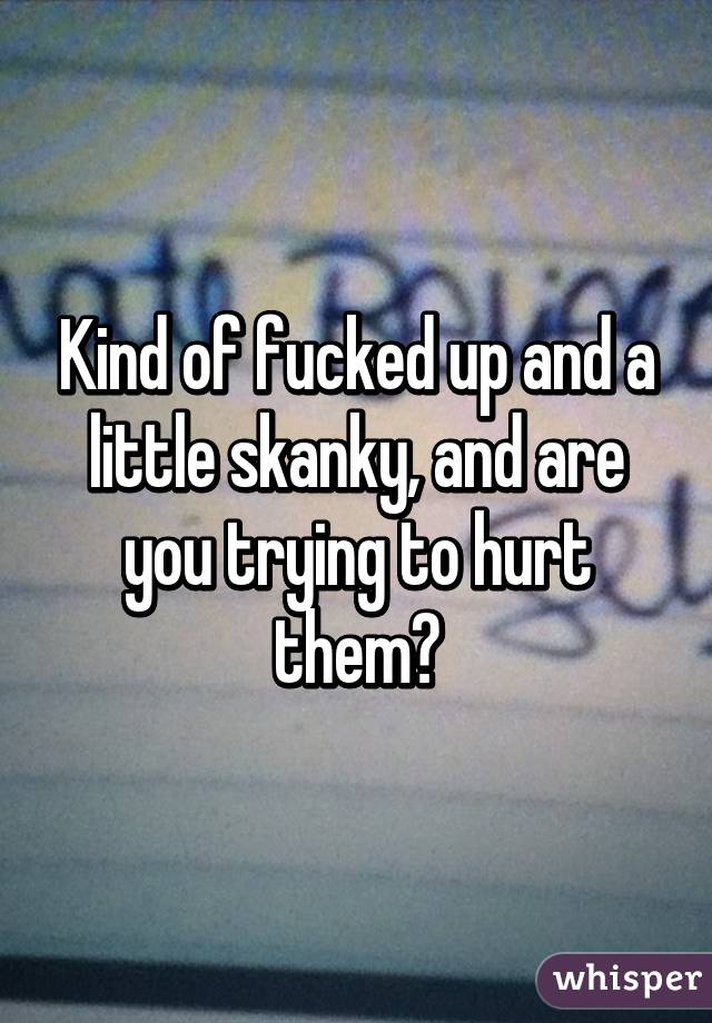 Kind of fucked up and a little skanky, and are you trying to hurt them?