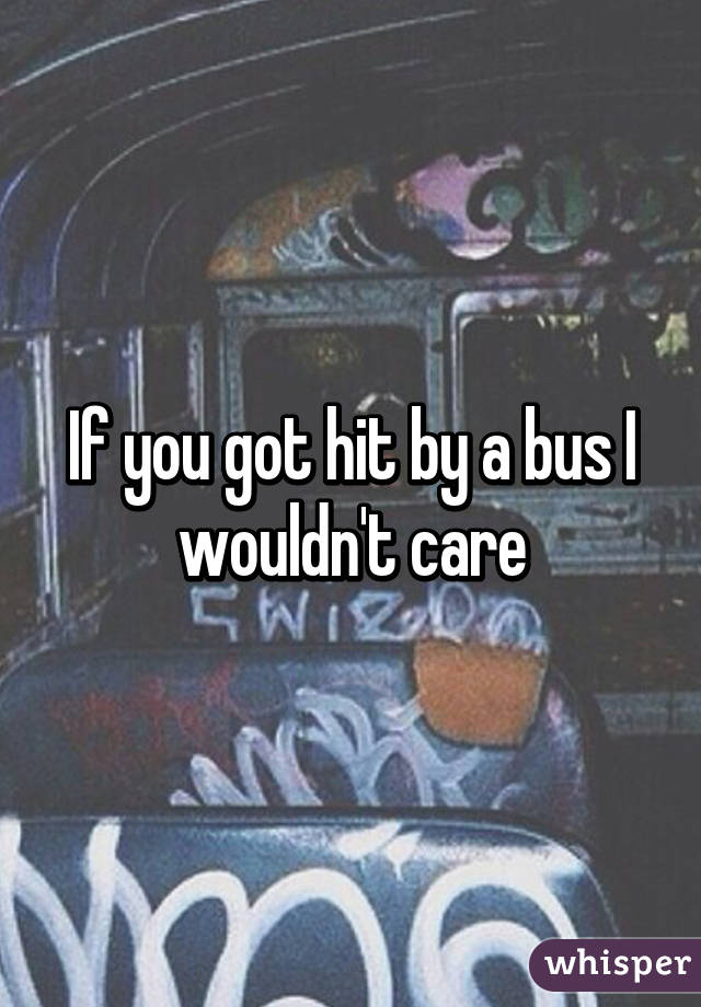 If you got hit by a bus I wouldn't care