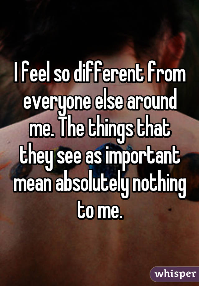 I feel so different from everyone else around me. The things that they see as important mean absolutely nothing to me.