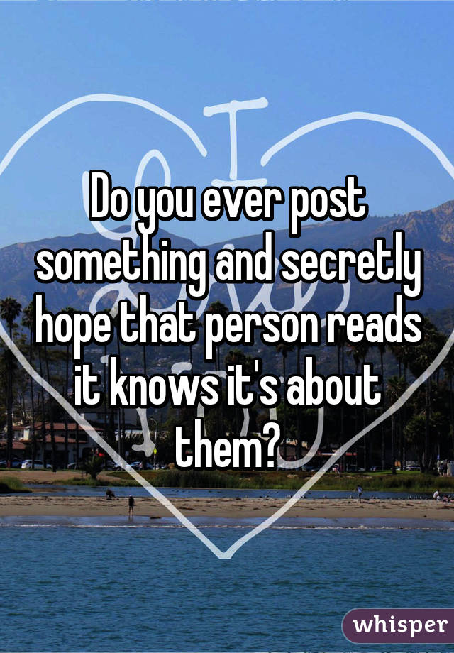Do you ever post something and secretly hope that person reads it knows it's about them?