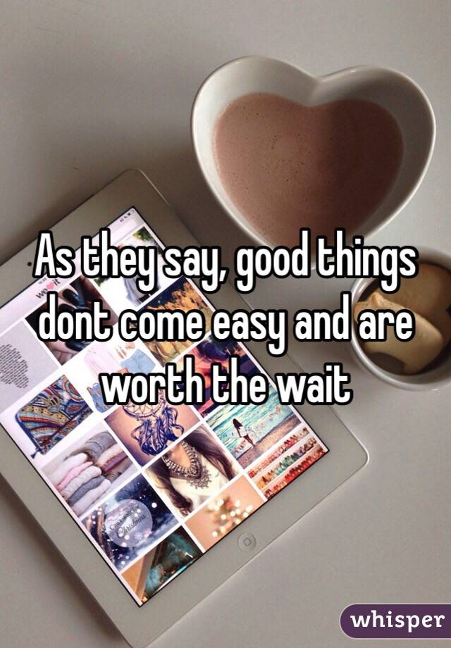 As they say, good things dont come easy and are worth the wait
