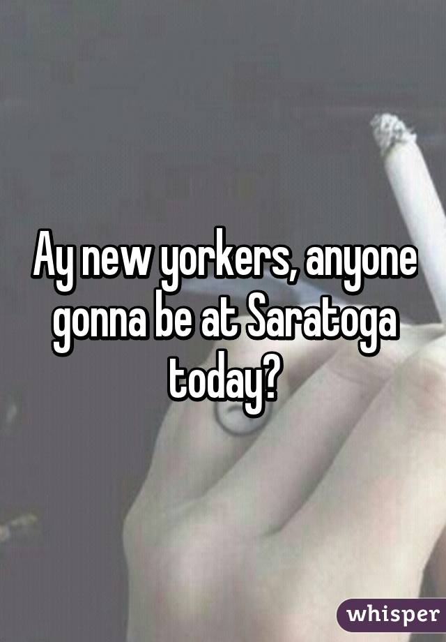 Ay new yorkers, anyone gonna be at Saratoga today?
