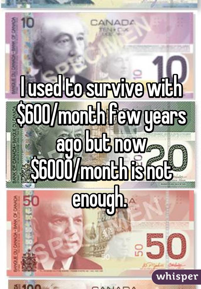 I used to survive with $600/month few years ago but now $6000/month is not enough. 