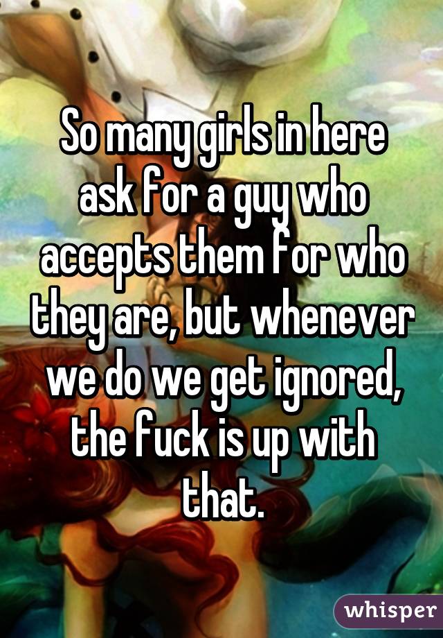 So many girls in here ask for a guy who accepts them for who they are, but whenever we do we get ignored, the fuck is up with that.