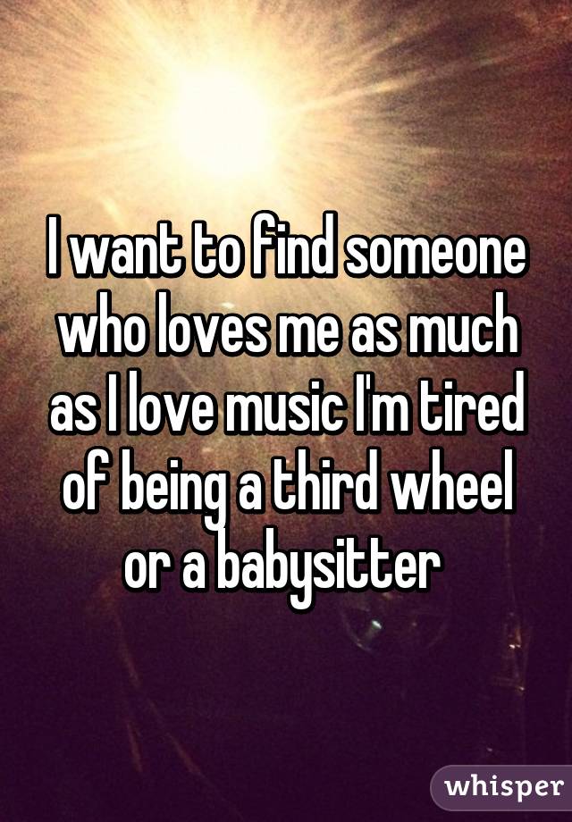 I want to find someone who loves me as much as I love music I'm tired of being a third wheel or a babysitter 