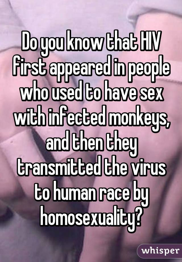 Do you know that HIV first appeared in people who used to have sex with infected monkeys, and then they transmitted the virus to human race by homosexuality?