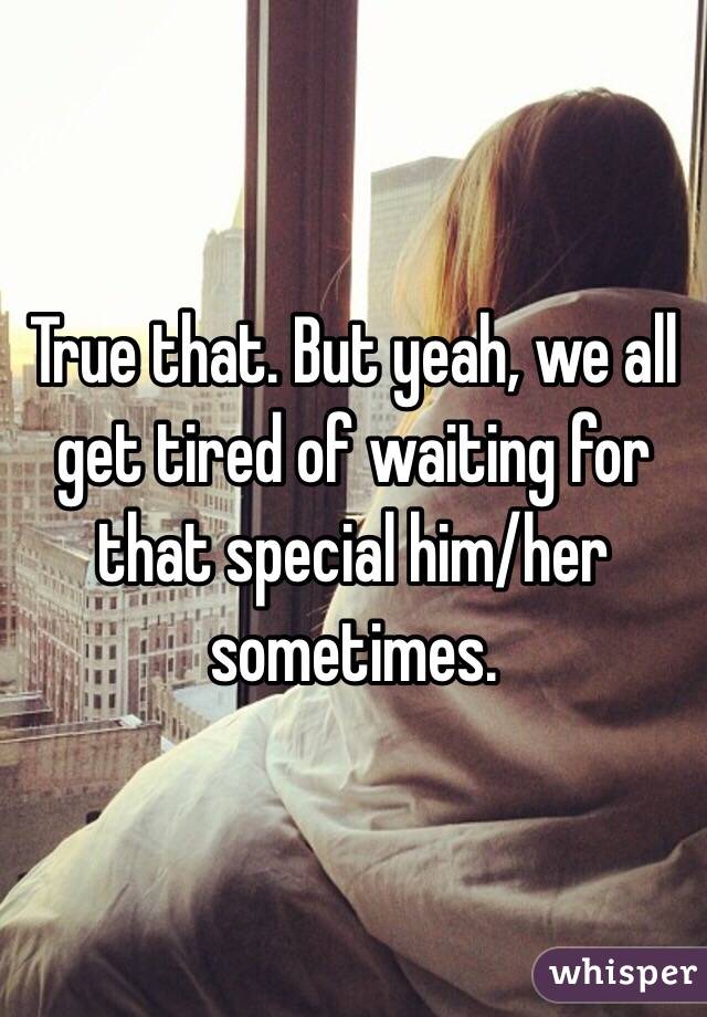 True that. But yeah, we all get tired of waiting for that special him/her sometimes. 