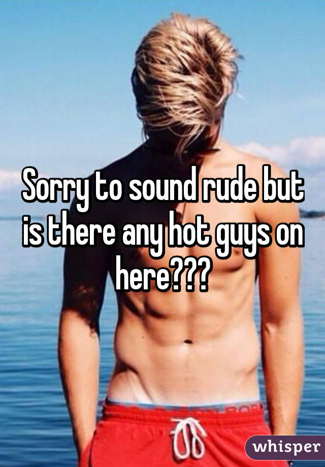 Sorry to sound rude but is there any hot guys on here???