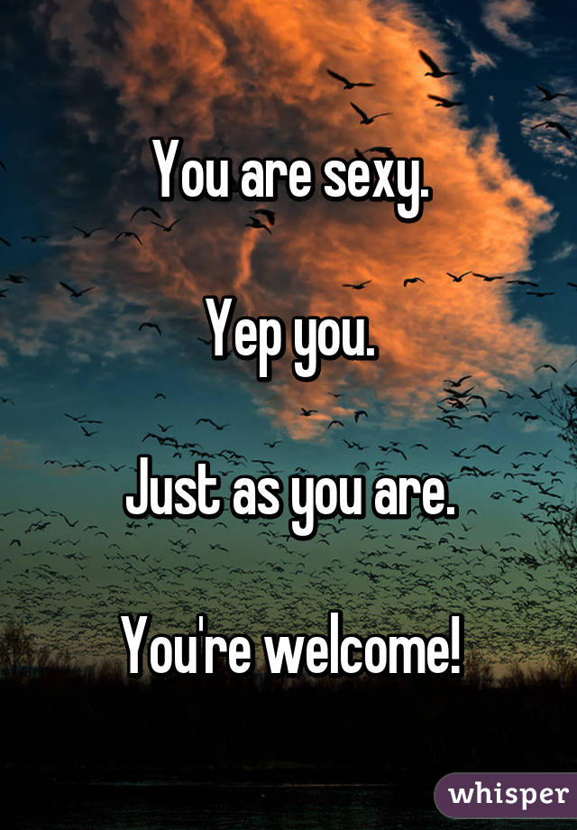 You are sexy.

Yep you.

Just as you are.

You're welcome!