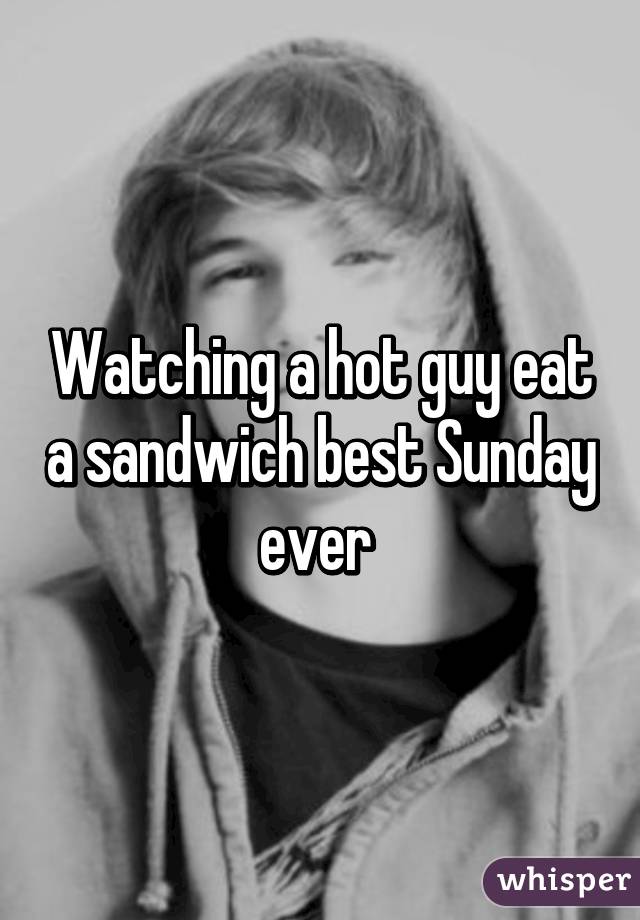 Watching a hot guy eat a sandwich best Sunday ever 