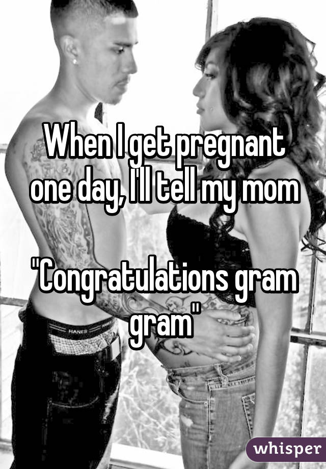 When I get pregnant one day, I'll tell my mom

"Congratulations gram gram"
