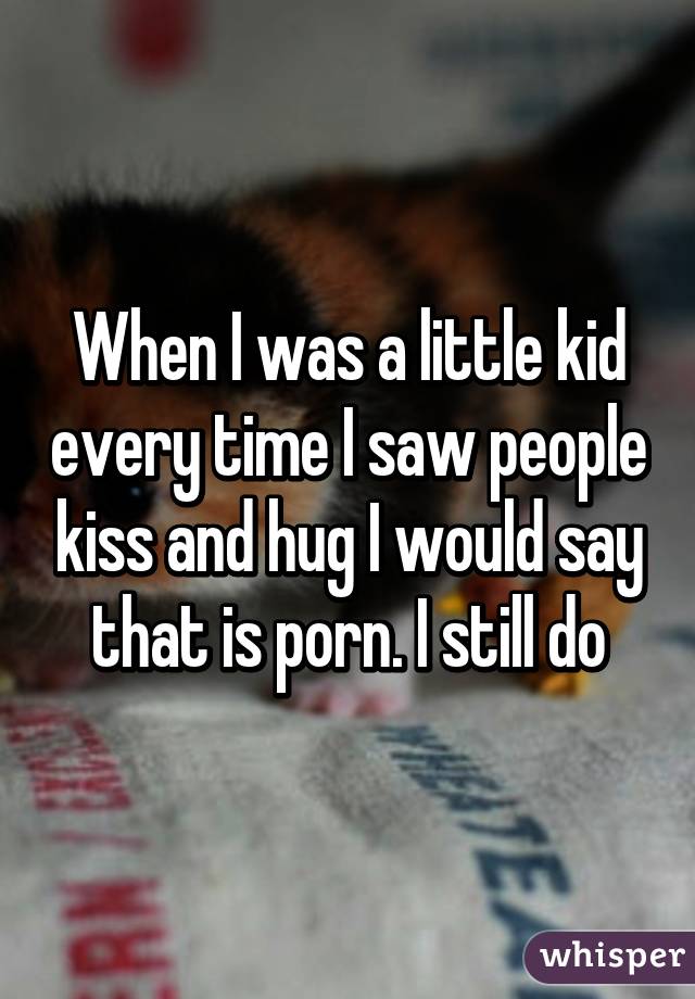When I was a little kid every time I saw people kiss and hug I would say that is porn. I still do