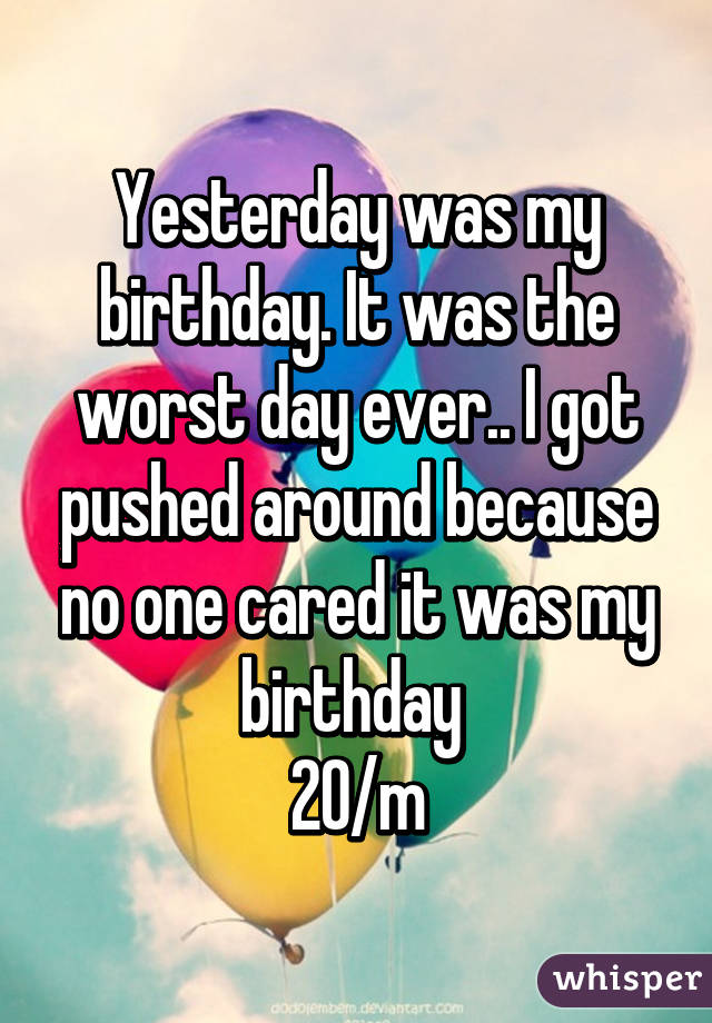 Yesterday was my birthday. It was the worst day ever.. I got pushed around because no one cared it was my birthday 
20/m
