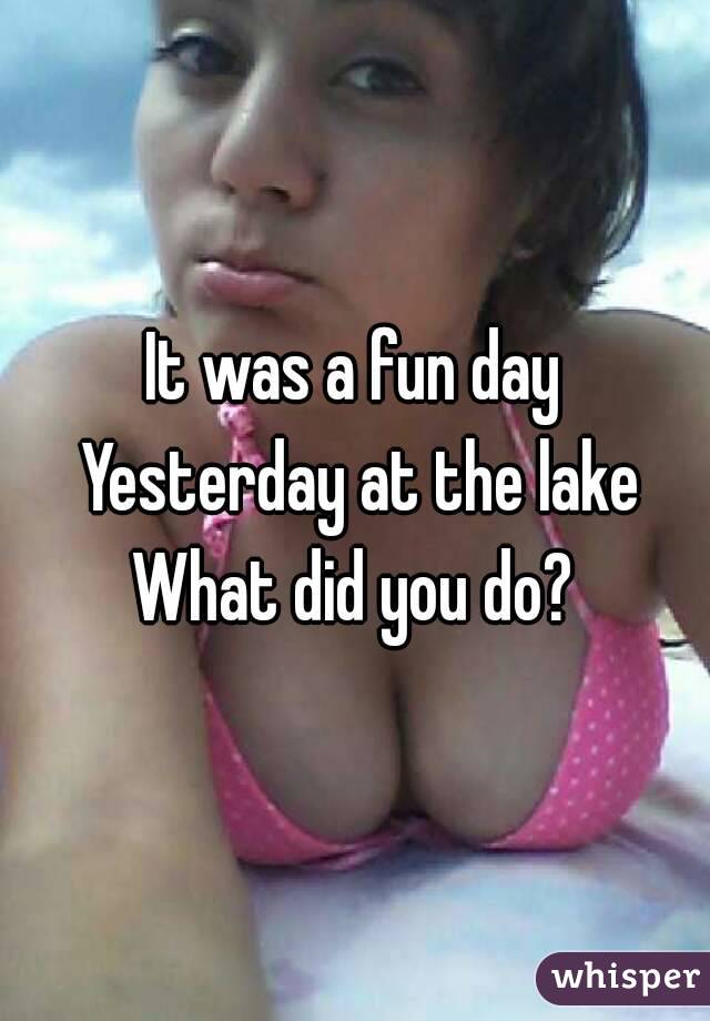 It was a fun day Yesterday at the lake
What did you do?
