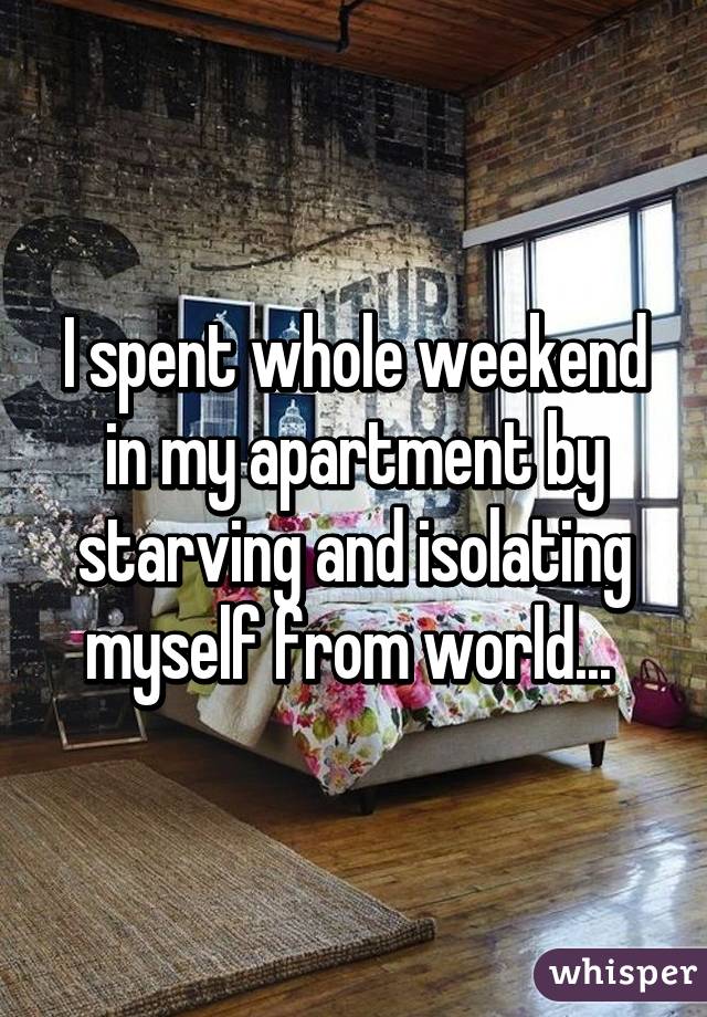 I spent whole weekend in my apartment by starving and isolating myself from world... 