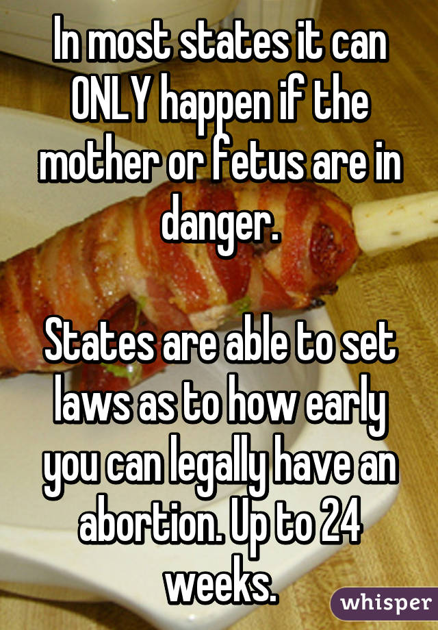 In most states it can ONLY happen if the mother or fetus are in danger.

States are able to set laws as to how early you can legally have an abortion. Up to 24 weeks.