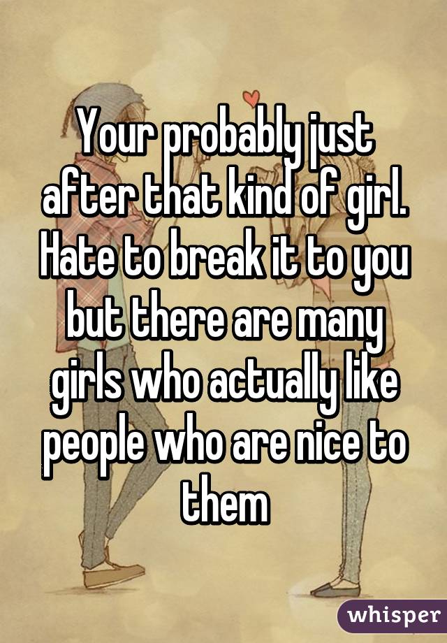 Your probably just after that kind of girl. Hate to break it to you but there are many girls who actually like people who are nice to them