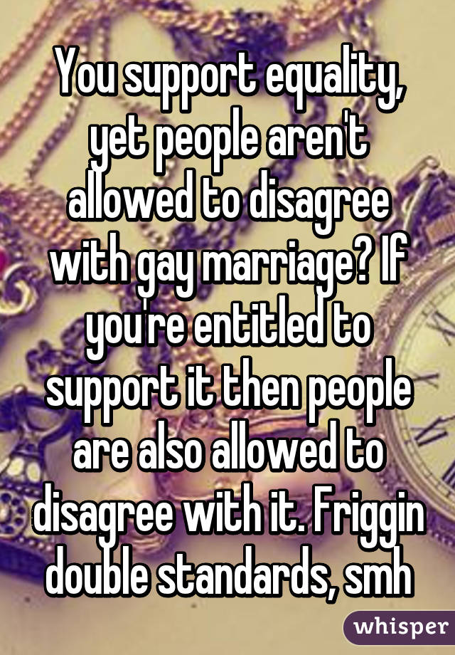 You support equality, yet people aren't allowed to disagree with gay marriage? If you're entitled to support it then people are also allowed to disagree with it. Friggin double standards, smh