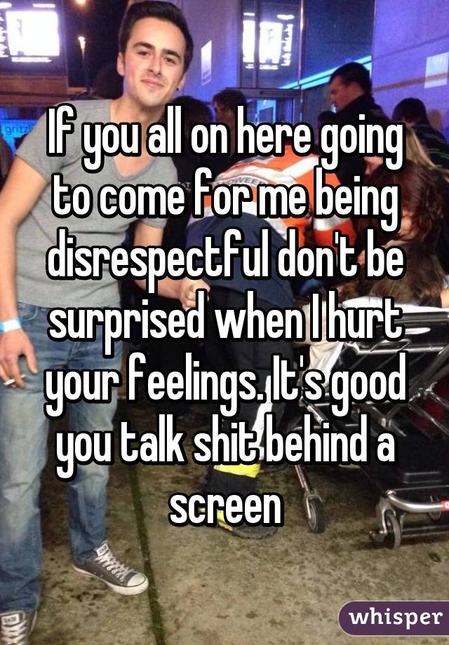 If you all on here going to come for me being disrespectful don't be surprised when I hurt your feelings. It's good you talk shit behind a screen