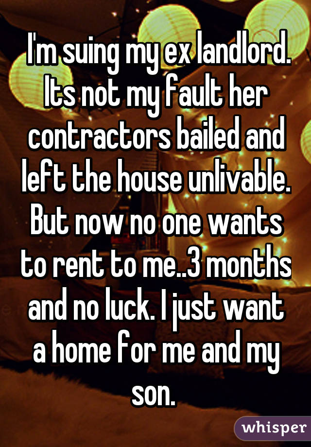  I'm suing my ex landlord. Its not my fault her contractors bailed and left the house unlivable. But now no one wants to rent to me..3 months and no luck. I just want a home for me and my son. 