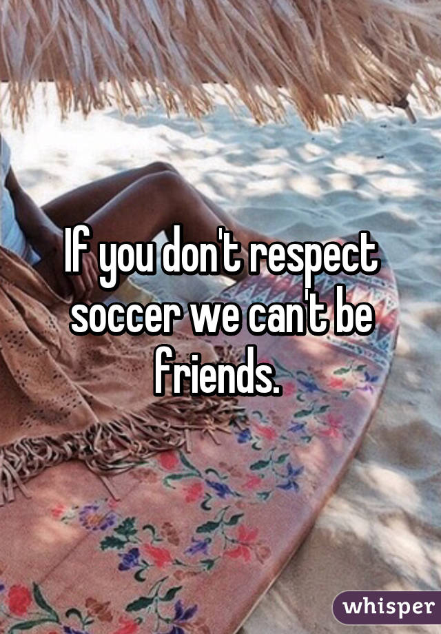 If you don't respect soccer we can't be friends. 
