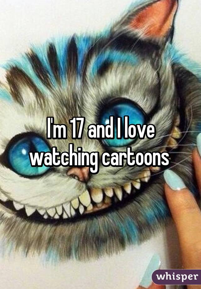 I'm 17 and I love watching cartoons 