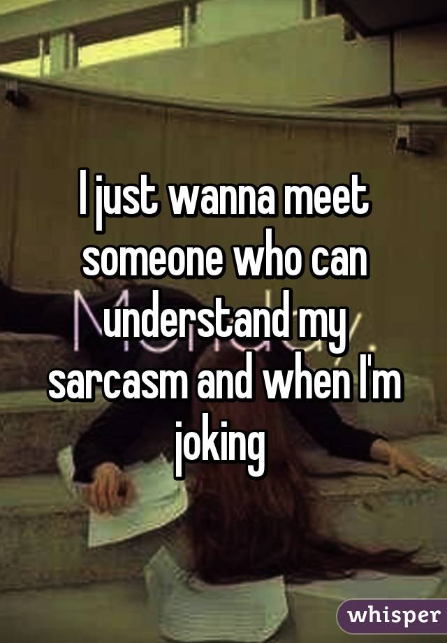 I just wanna meet someone who can understand my sarcasm and when I'm joking 