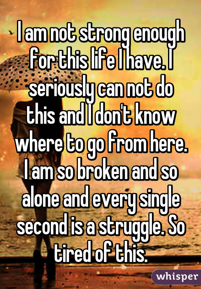 I am not strong enough for this life I have. I seriously can not do this and I don't know where to go from here. I am so broken and so alone and every single second is a struggle. So tired of this.