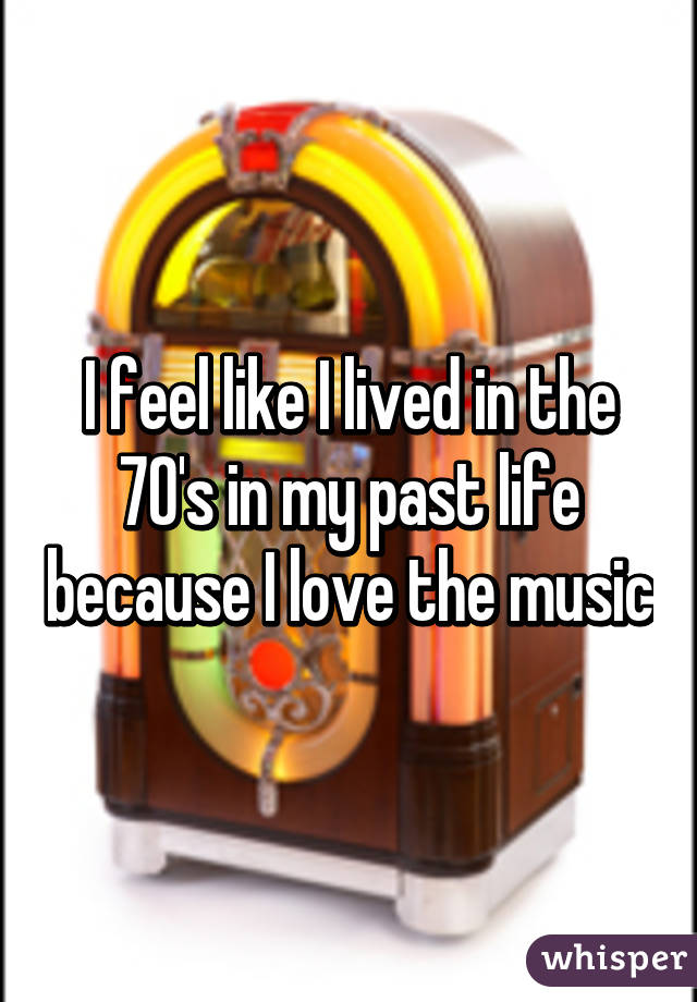 I feel like I lived in the 70's in my past life because I love the music