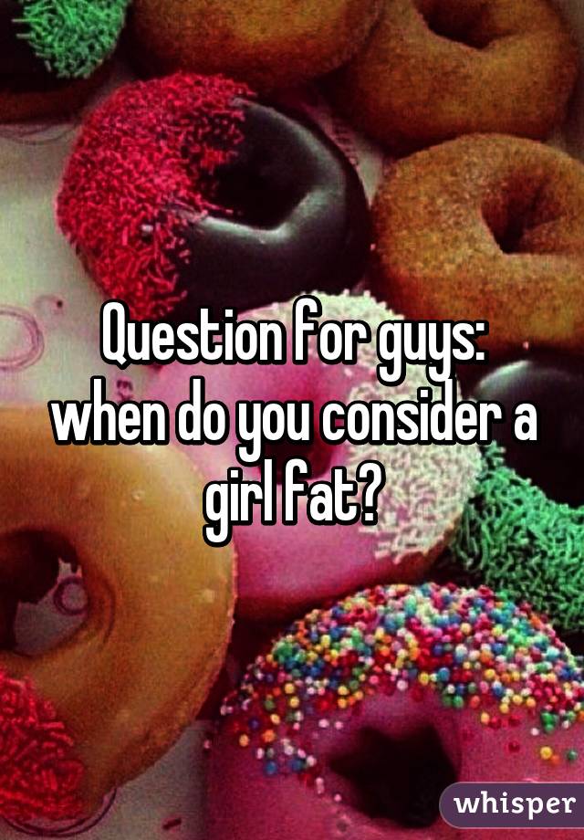 Question for guys: when do you consider a girl fat?