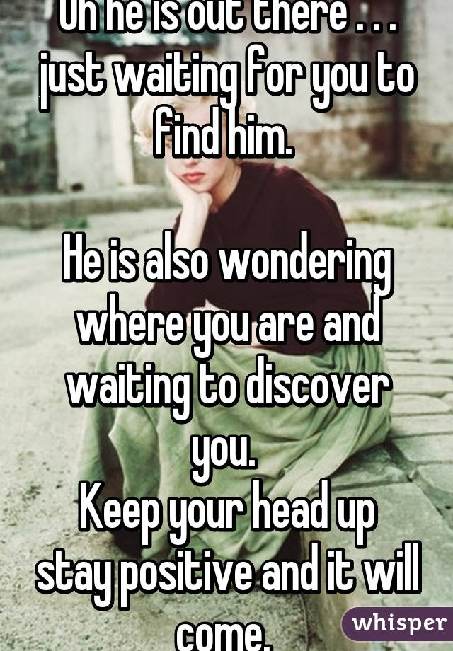 Oh he is out there . . . just waiting for you to find him. 

He is also wondering where you are and waiting to discover you. 
Keep your head up stay positive and it will come. 