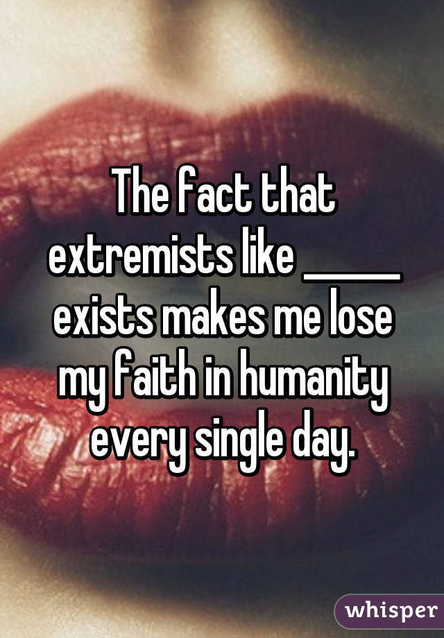 The fact that extremists like ______ exists makes me lose my faith in humanity every single day.