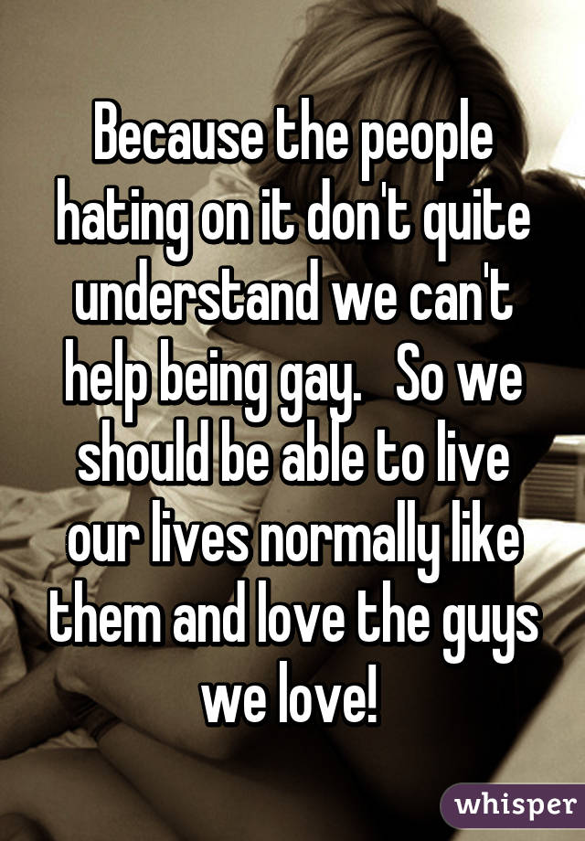 Because the people hating on it don't quite understand we can't help being gay.   So we should be able to live our lives normally like them and love the guys we love! 