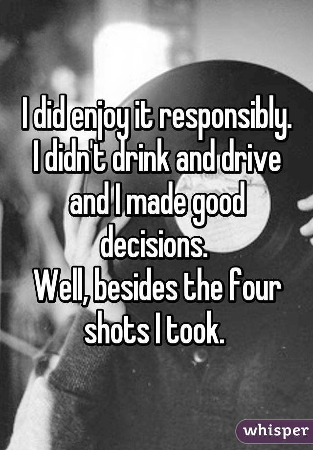 I did enjoy it responsibly. I didn't drink and drive and I made good decisions. 
Well, besides the four shots I took. 