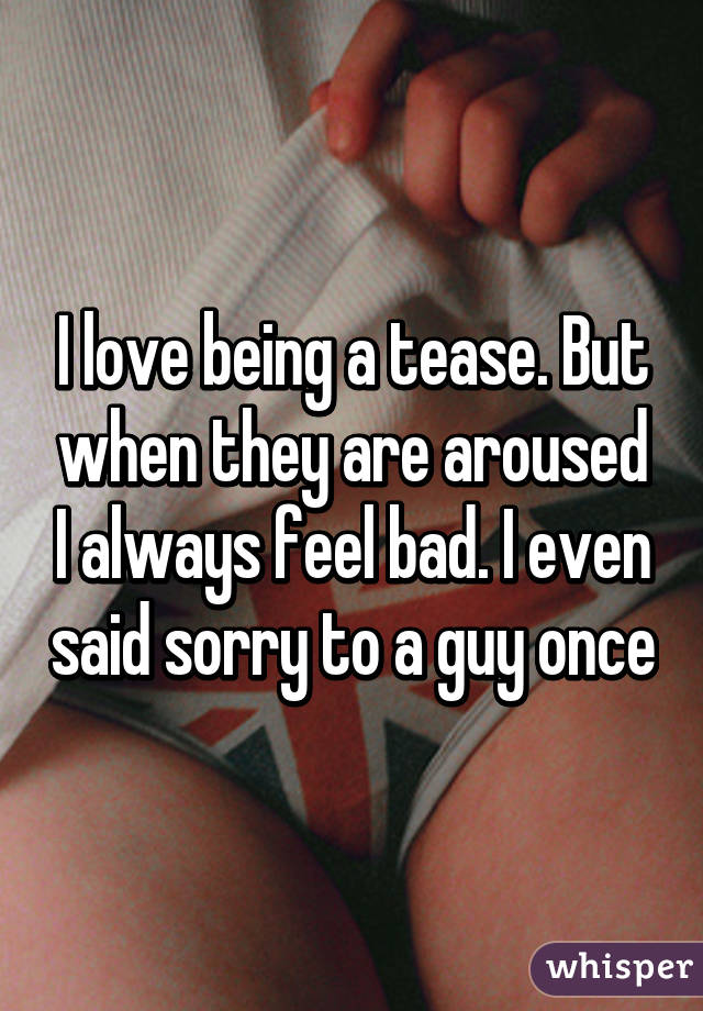 I love being a tease. But when they are aroused I always feel bad. I even said sorry to a guy once