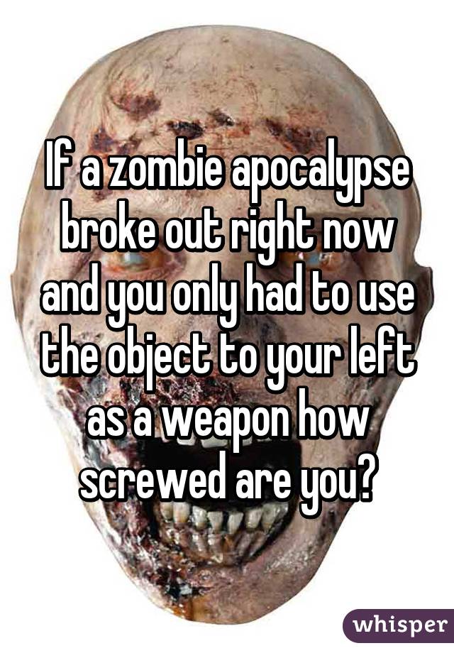 If a zombie apocalypse broke out right now and you only had to use the object to your left as a weapon how screwed are you?