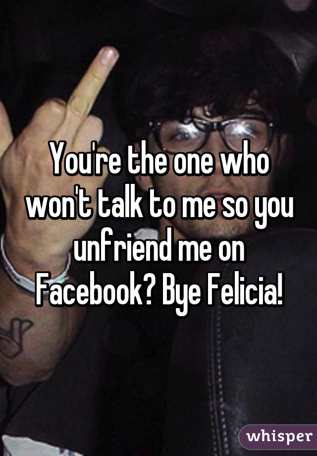 You're the one who won't talk to me so you unfriend me on Facebook? Bye Felicia!