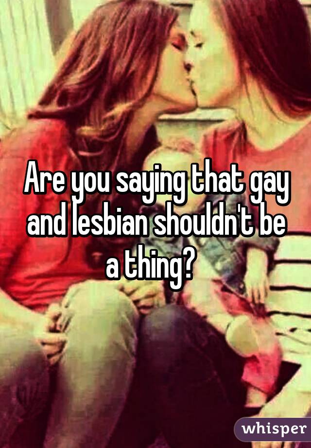 Are you saying that gay and lesbian shouldn't be a thing?  