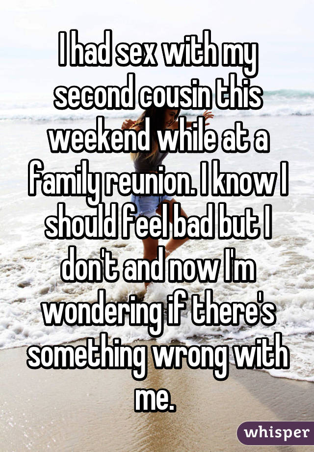 I had sex with my second cousin this weekend while at a family reunion. I know I should feel bad but I don't and now I'm wondering if there's something wrong with me. 