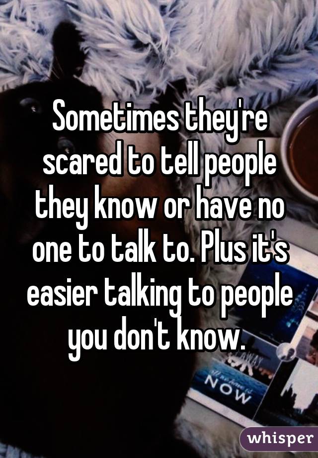 Sometimes they're scared to tell people they know or have no one to talk to. Plus it's easier talking to people you don't know. 
