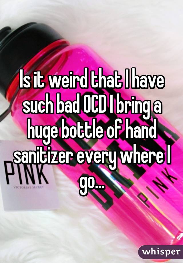 Is it weird that I have such bad OCD I bring a huge bottle of hand sanitizer every where I go...