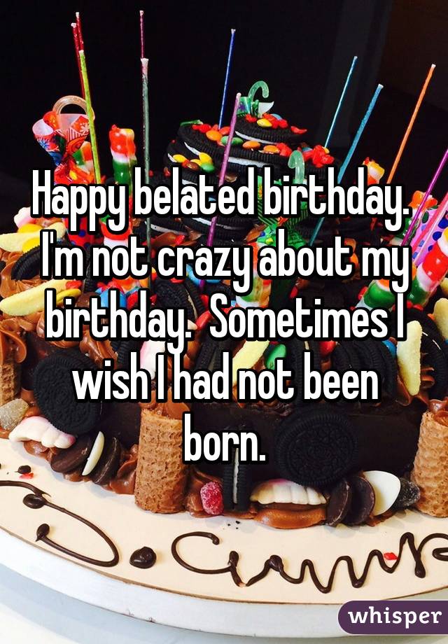 Happy belated birthday.  I'm not crazy about my birthday.  Sometimes I wish I had not been born.