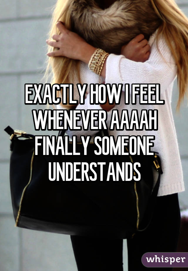 EXACTLY HOW I FEEL WHENEVER AAAAH FINALLY SOMEONE UNDERSTANDS